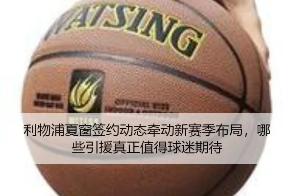 利物浦夏窗签约动态牵动新赛季布局，哪些引援真正值得球迷期待